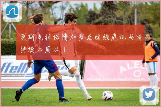 莫斯克拉伤情加重后防线危机或将持续六周以上