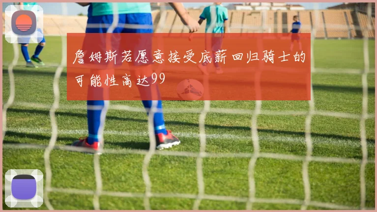 詹姆斯若愿意接受底薪回归骑士的可能性高达99