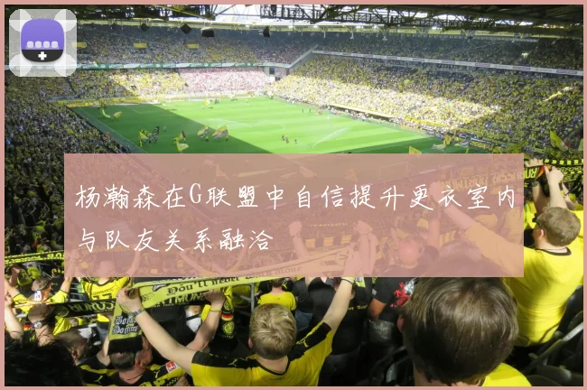 杨瀚森在G联盟中自信提升更衣室内与队友关系融洽