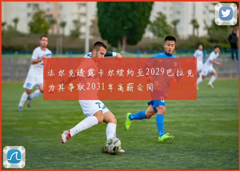 法尔克透露卡尔续约至2029巴拉克为其争取2031年高薪合同