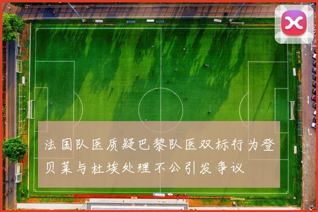 法国队医质疑巴黎队医双标行为登贝莱与杜埃处理不公引发争议
