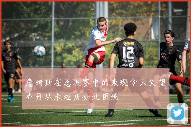 詹姆斯在总决赛中的表现令人失望乔丹从未经历如此困境