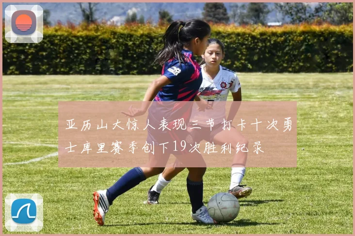 亚历山大惊人表现三节打卡十次勇士库里赛季创下19次胜利纪录