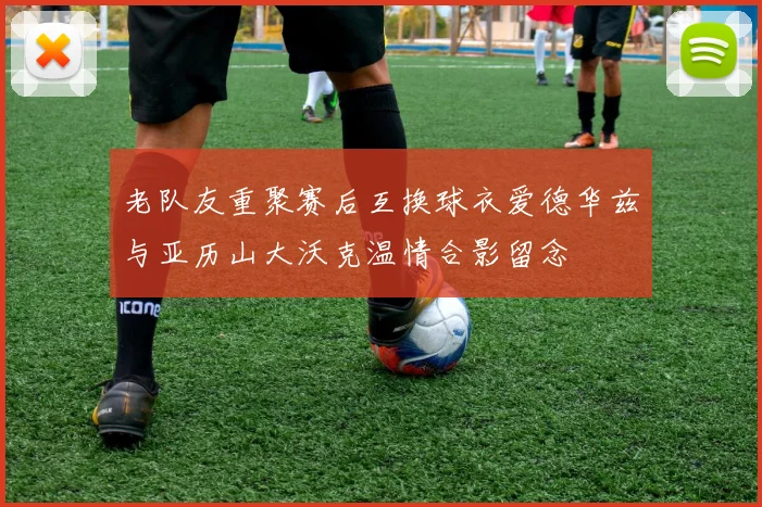 老队友重聚赛后互换球衣爱德华兹与亚历山大沃克温情合影留念