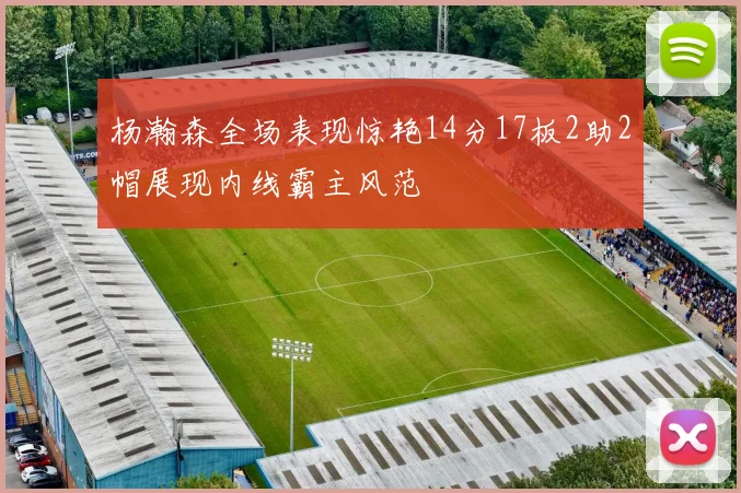 杨瀚森全场表现惊艳14分17板2助2帽展现内线霸主风范