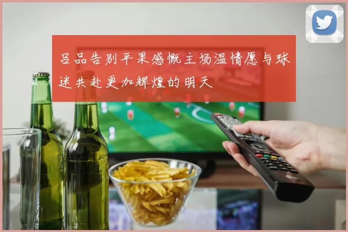吕品告别平果感慨主场温情愿与球迷共赴更加辉煌的明天