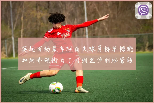 英超百场最年轻南美球员榜单揭晓加纳乔领衔马丁内利里沙利松紧随其后