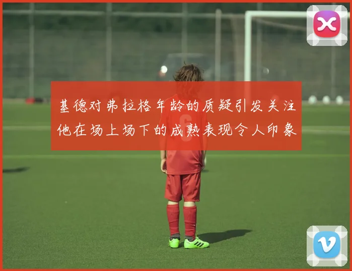 基德对弗拉格年龄的质疑引发关注他在场上场下的成熟表现令人印象深刻