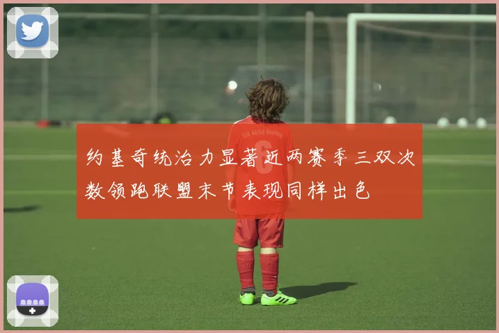 约基奇统治力显著近两赛季三双次数领跑联盟末节表现同样出色