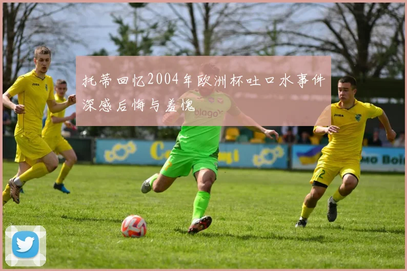 托蒂回忆2004年欧洲杯吐口水事件深感后悔与羞愧