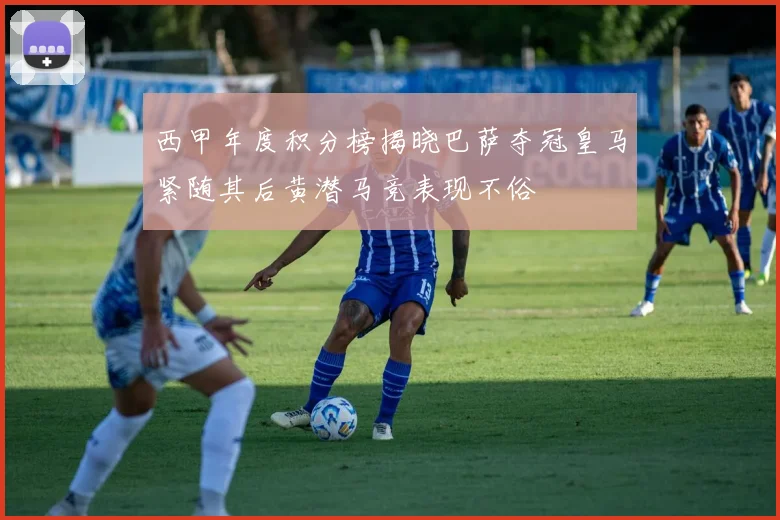 西甲年度积分榜揭晓巴萨夺冠皇马紧随其后黄潜马竞表现不俗