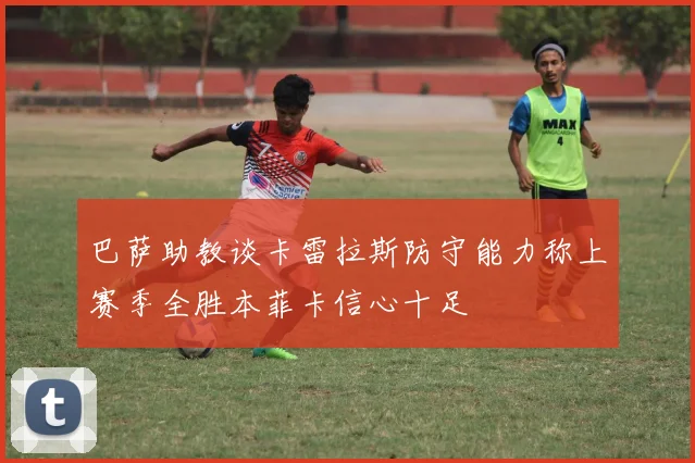 巴萨助教谈卡雷拉斯防守能力称上赛季全胜本菲卡信心十足