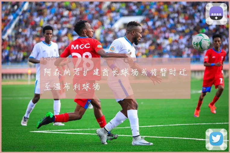 阿森纳若扩建酋长球场或将暂时迁至温布利球场