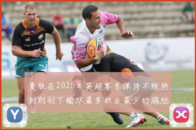 曼联在2026年英超赛季保持不败热刺则创下输球最多积分最少的尴尬纪录