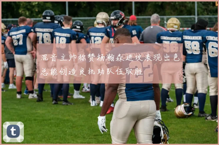 混音主帅称赞杨瀚森进攻表现出色总能创造良机助队伍取胜