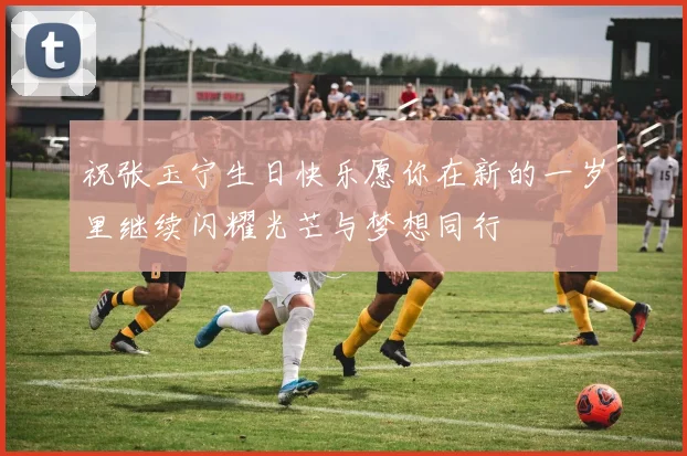 祝张玉宁生日快乐愿你在新的一岁里继续闪耀光芒与梦想同行