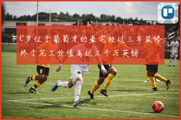 C罗位于葡萄牙的豪宅经过三年装修终于完工价值高达三千万英镑
