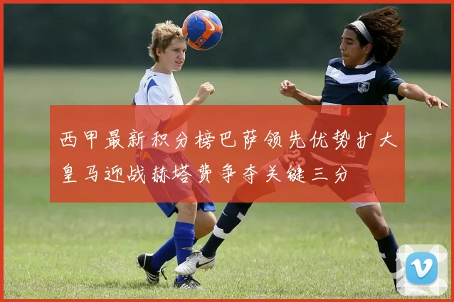 西甲最新积分榜巴萨领先优势扩大皇马迎战赫塔费争夺关键三分