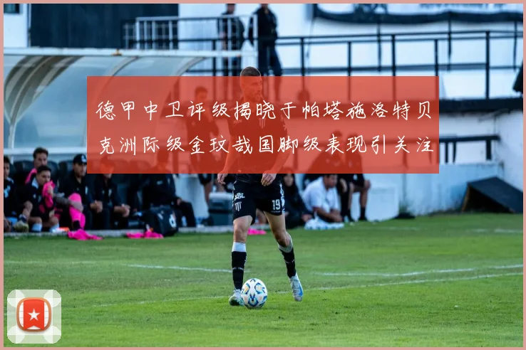德甲中卫评级揭晓于帕塔施洛特贝克洲际级金玟哉国脚级表现引关注