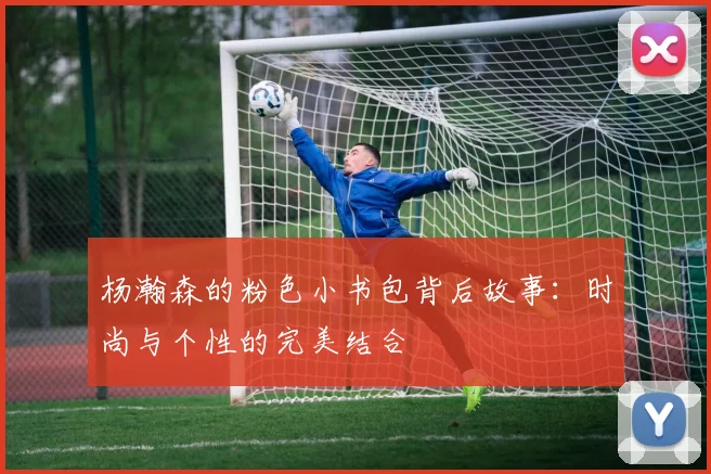 杨瀚森的粉色小书包背后故事：时尚与个性的完美结合