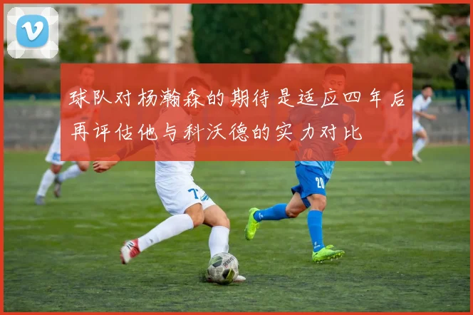 球队对杨瀚森的期待是适应四年后再评估他与科沃德的实力对比