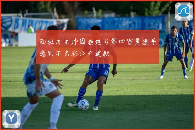 西班牙主帅因拒绝与第四官员握手感到不光彩公开道歉